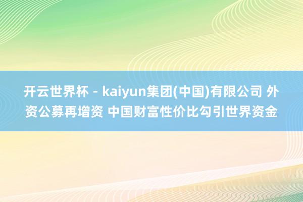 开云世界杯 - kaiyun集团(中国)有限公司 外资公募再增资 中国财富性价比勾引世界资金