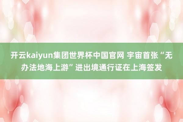 开云kaiyun集团世界杯中国官网 宇宙首张“无办法地海上游”进出境通行证在上海签发