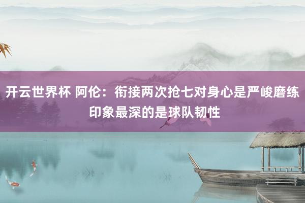 开云世界杯 阿伦：衔接两次抢七对身心是严峻磨练 印象最深的是球队韧性