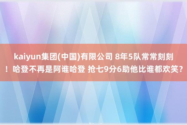 kaiyun集团(中国)有限公司 8年5队常常刻刻!哈登不再是阿谁哈登 抢七9分6助他比谁都欢笑?