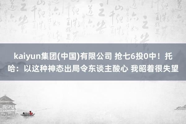 kaiyun集团(中国)有限公司 抢七6投0中!托哈:以这种神态出局令东谈主酸心 我昭着很失望