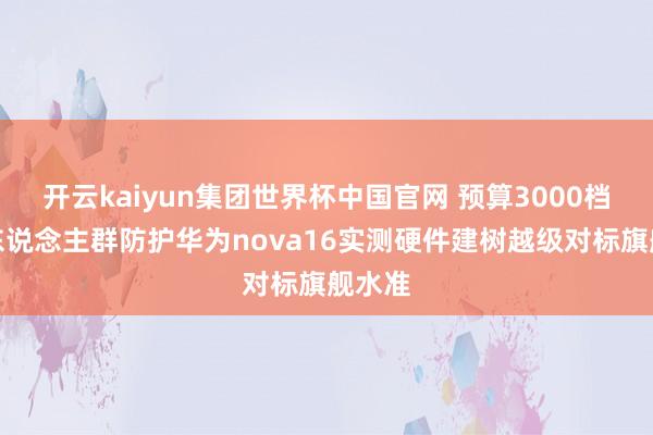 开云kaiyun集团世界杯中国官网 预算3000档购机东说念主群防护华为nova16实测硬件建树越级对标旗舰水准