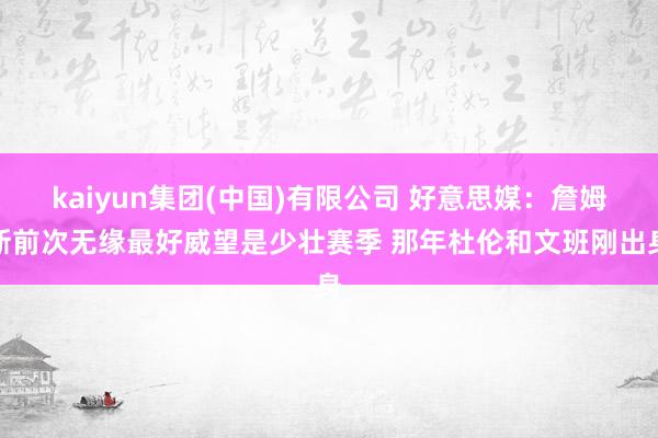 kaiyun集团(中国)有限公司 好意思媒:詹姆斯前次无缘最好威望是少壮赛季 那年杜伦和文班刚出身
