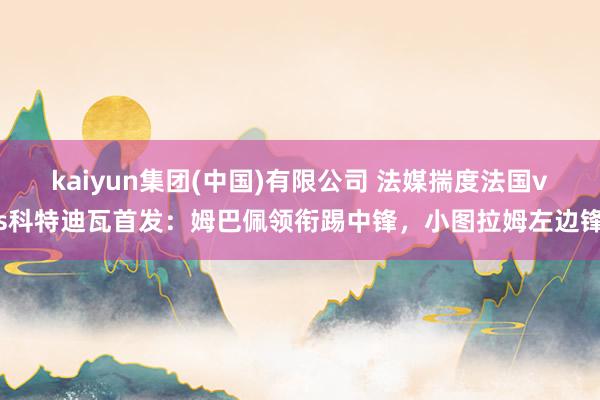 kaiyun集团(中国)有限公司 法媒揣度法国vs科特迪瓦首发:姆巴佩领衔踢中锋,小图拉姆左边锋