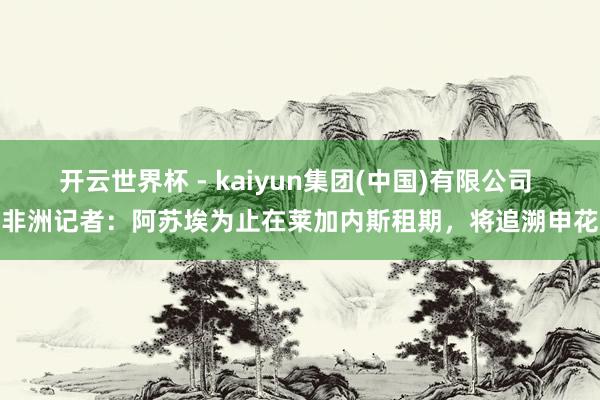 开云世界杯 - kaiyun集团(中国)有限公司 非洲记者:阿苏埃为止在莱加内斯租期,将追溯申花