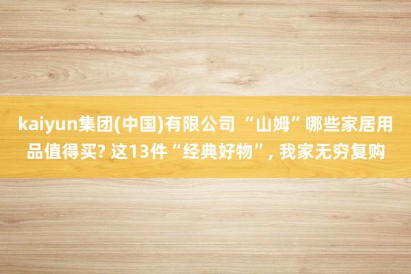 kaiyun集团(中国)有限公司 “山姆”哪些家居用品值得买? 这13件“经典好物”， 我家无穷复购