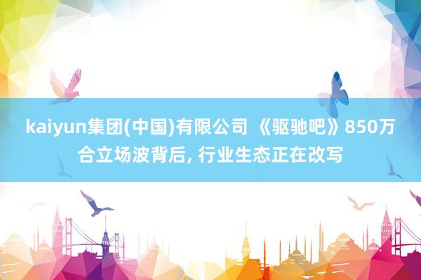 kaiyun集团(中国)有限公司 《驱驰吧》850万合立场波背后, 行业生态正在改写