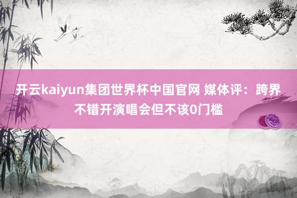 开云kaiyun集团世界杯中国官网 媒体评：跨界不错开演唱会但不该0门槛