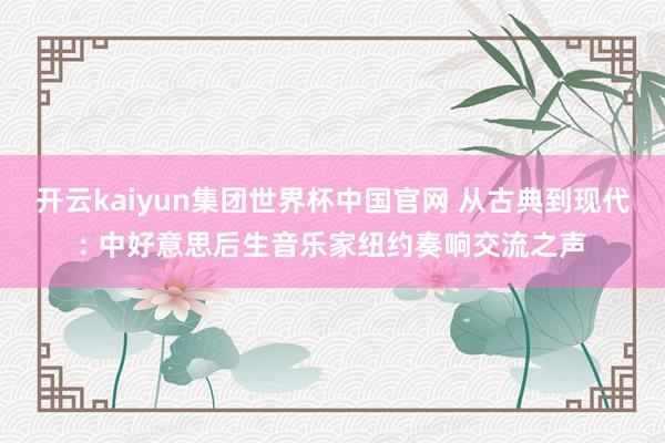 开云kaiyun集团世界杯中国官网 从古典到现代: 中好意思后生音乐家纽约奏响交流之声