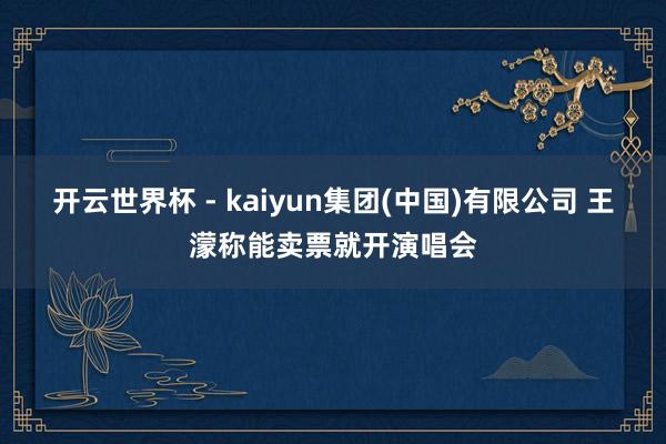 开云世界杯 - kaiyun集团(中国)有限公司 王濛称能卖票就开演唱会