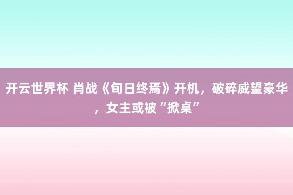 开云世界杯 肖战《旬日终焉》开机，破碎威望豪华，女主或被“掀桌”