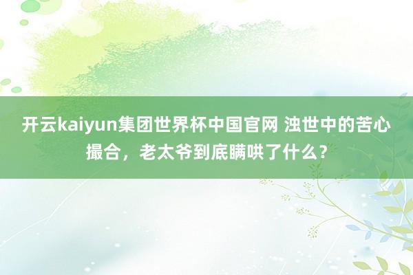 开云kaiyun集团世界杯中国官网 浊世中的苦心撮合，老太爷到底瞒哄了什么？