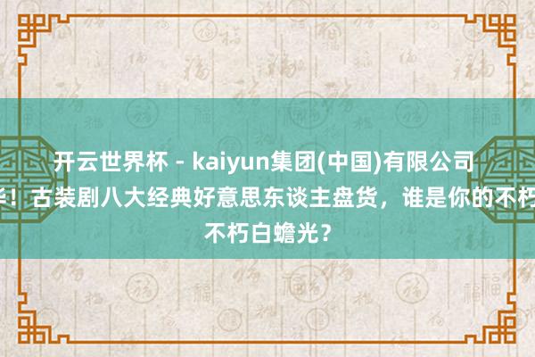 开云世界杯 - kaiyun集团(中国)有限公司 旷世风华！古装剧八大经典好意思东谈主盘货，谁是你的不朽白蟾光？