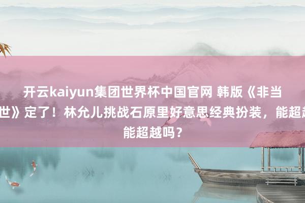 开云kaiyun集团世界杯中国官网 韩版《非当然厌世》定了！林允儿挑战石原里好意思经典扮装，能超越吗？