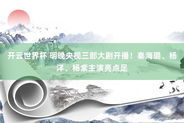 开云世界杯 明晚央视三部大剧开播！秦海璐、杨洋、杨紫主演亮点足