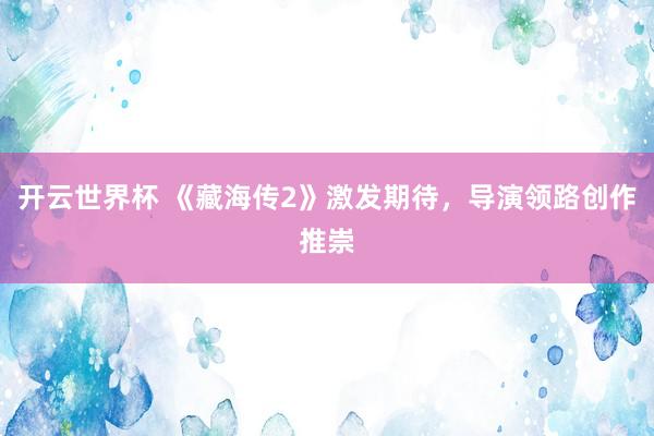 开云世界杯 《藏海传2》激发期待，导演领路创作推崇