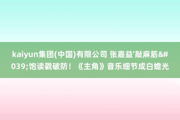 kaiyun集团(中国)有限公司 张嘉益'敲麻筋'饱读戳破防！《主角》音乐细节成白蟾光