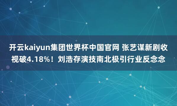 开云kaiyun集团世界杯中国官网 张艺谋新剧收视破4.18%!刘浩存演技南北极引行业反念念