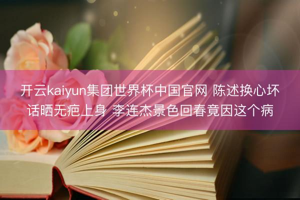开云kaiyun集团世界杯中国官网 陈述换心坏话晒无疤上身 李连杰景色回春竟因这个病