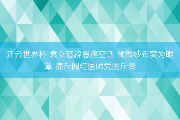 开云世界杯 袁立怒辟患癌空话 颈部纱布实为眼罩 痛斥网红医师凭图斥责