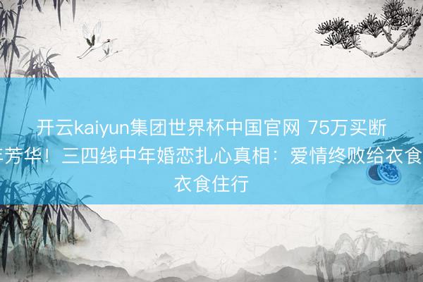 开云kaiyun集团世界杯中国官网 75万买断20年芳华！三四线中年婚恋扎心真相：爱情终败给衣食住行