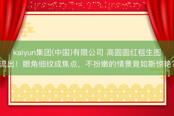 kaiyun集团(中国)有限公司 高圆圆红毯生图流出！眼角细纹成焦点，不扮嫩的情景竟如斯惊艳？