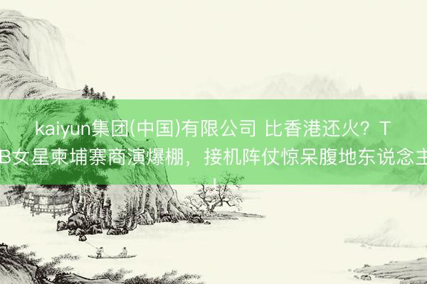 kaiyun集团(中国)有限公司 比香港还火？TVB女星柬埔寨商演爆棚，接机阵仗惊呆腹地东说念主！