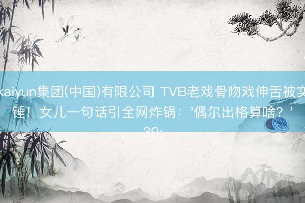 kaiyun集团(中国)有限公司 TVB老戏骨吻戏伸舌被实锤！女儿一句话引全网炸锅：'偶尔出格算啥？'