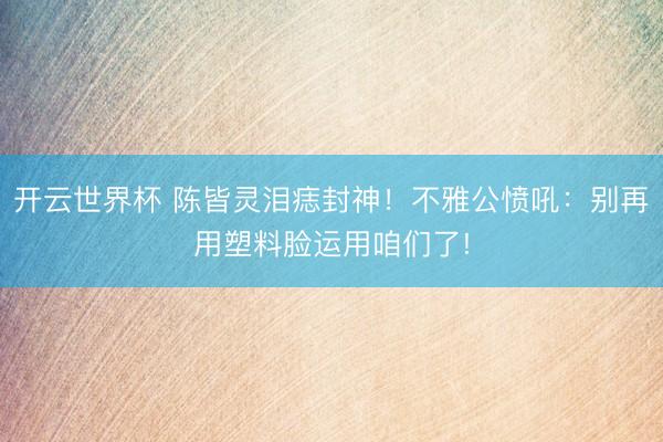 开云世界杯 陈皆灵泪痣封神！不雅公愤吼：别再用塑料脸运用咱们了!