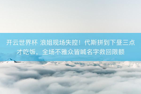 开云世界杯 浪姐现场失控！代斯拼到下昼三点才吃饭，全场不雅众皆喊名字救回限额