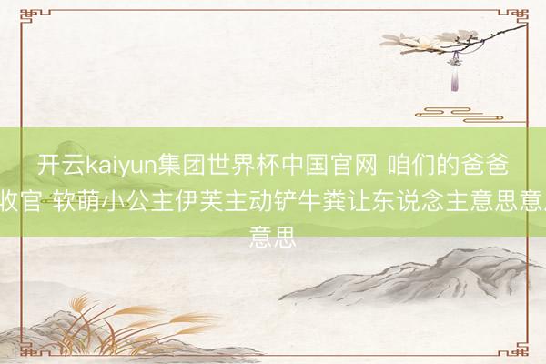 开云kaiyun集团世界杯中国官网 咱们的爸爸2收官 软萌小公主伊芙主动铲牛粪让东说念主意思意思