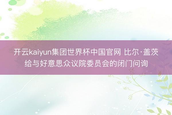 开云kaiyun集团世界杯中国官网 比尔·盖茨给与好意思众议院委员会的闭门问询