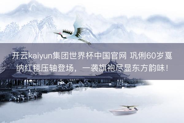 开云kaiyun集团世界杯中国官网 巩俐60岁戛纳红毯压轴登场，一袭旗袍尽显东方韵味！
