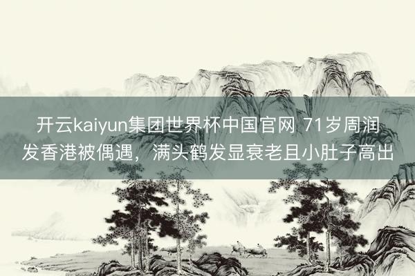 开云kaiyun集团世界杯中国官网 71岁周润发香港被偶遇，满头鹤发显衰老且小肚子高出