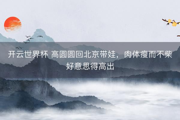 开云世界杯 高圆圆回北京带娃，肉体瘦而不柴好意思得高出