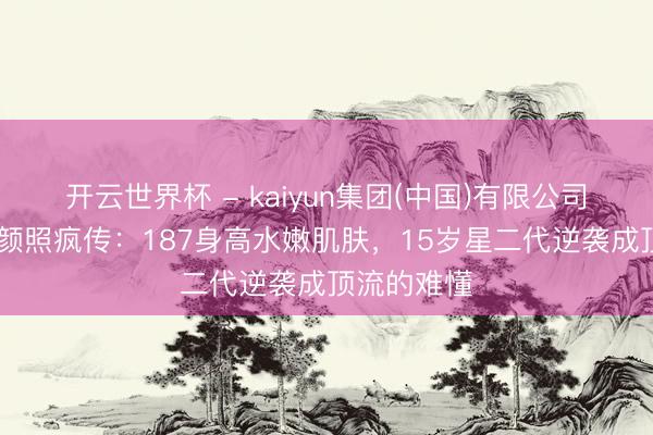 开云世界杯 - kaiyun集团(中国)有限公司 穆祉丞素颜照疯传：187身高水嫩肌肤，15岁星二代逆袭成顶流的难懂