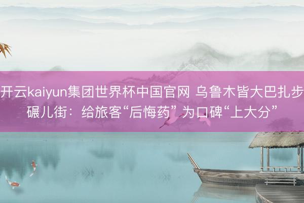 开云kaiyun集团世界杯中国官网 乌鲁木皆大巴扎步碾儿街：给旅客“后悔药” 为口碑“上大分”