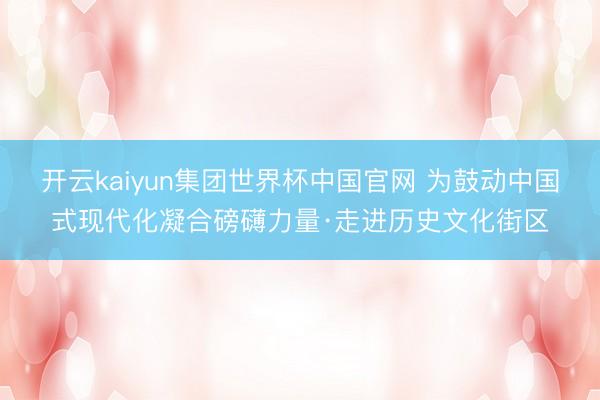 开云kaiyun集团世界杯中国官网 为鼓动中国式现代化凝合磅礴力量·走进历史文化街区