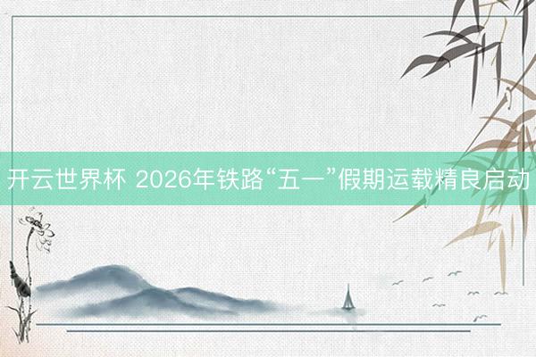 开云世界杯 2026年铁路“五一”假期运载精良启动