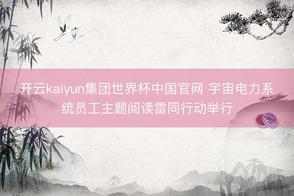 开云kaiyun集团世界杯中国官网 宇宙电力系统员工主题阅读雷同行动举行