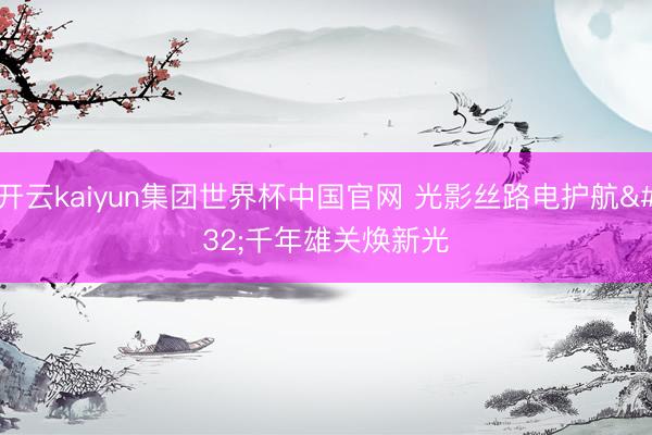 开云kaiyun集团世界杯中国官网 光影丝路电护航 千年雄关焕新光