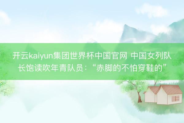 开云kaiyun集团世界杯中国官网 中国女列队长饱读吹年青队员：“赤脚的不怕穿鞋的”