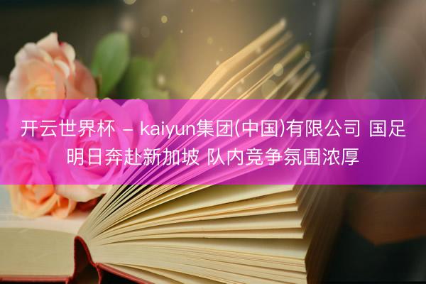 开云世界杯 - kaiyun集团(中国)有限公司 国足明日奔赴新加坡 队内竞争氛围浓厚