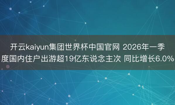 开云kaiyun集团世界杯中国官网 2026年一季度国内住户出游超19亿东说念主次 同比增长6.0%