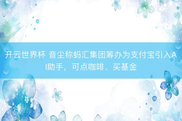 开云世界杯 音尘称蚂汇集团筹办为支付宝引入AI助手,可点咖啡、买基金