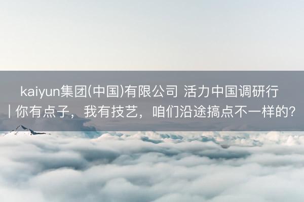 kaiyun集团(中国)有限公司 活力中国调研行 | 你有点子,我有技艺,咱们沿途搞点不一样的?