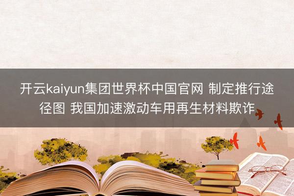 开云kaiyun集团世界杯中国官网 制定推行途径图 我国加速激动车用再生材料欺诈