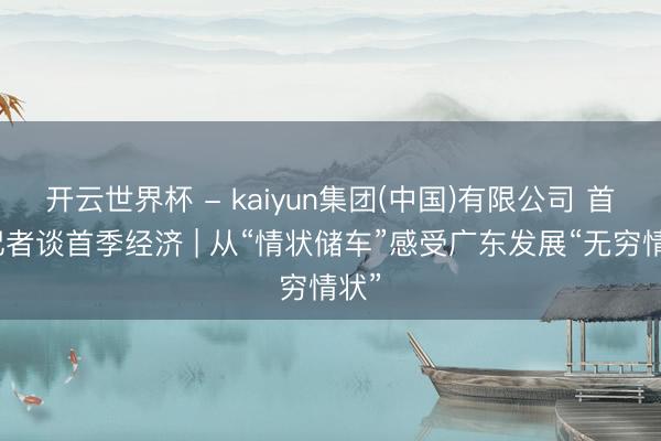 开云世界杯 - kaiyun集团(中国)有限公司 首席记者谈首季经济 | 从“情状储车”感受广东发展“无穷情状”