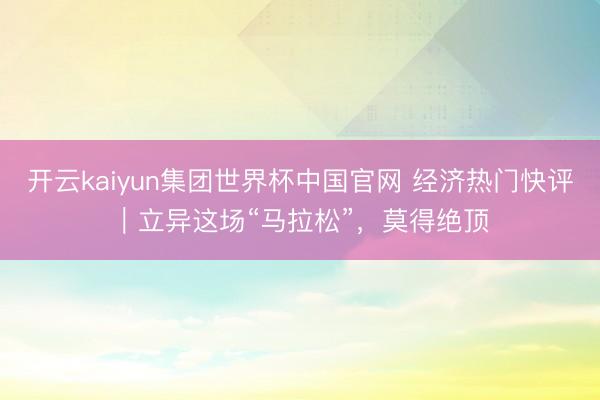 开云kaiyun集团世界杯中国官网 经济热门快评｜立异这场“马拉松”，莫得绝顶