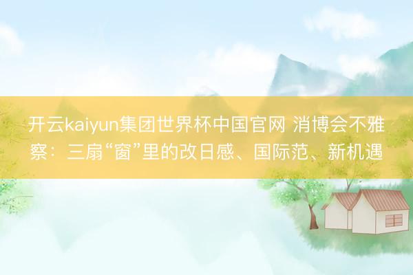 开云kaiyun集团世界杯中国官网 消博会不雅察：三扇“窗”里的改日感、国际范、新机遇